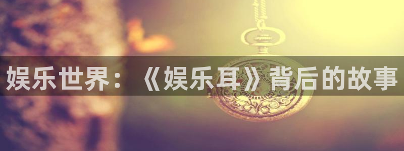 jjb竞技宝官网：娱乐世界：《娱乐耳》背后的故事